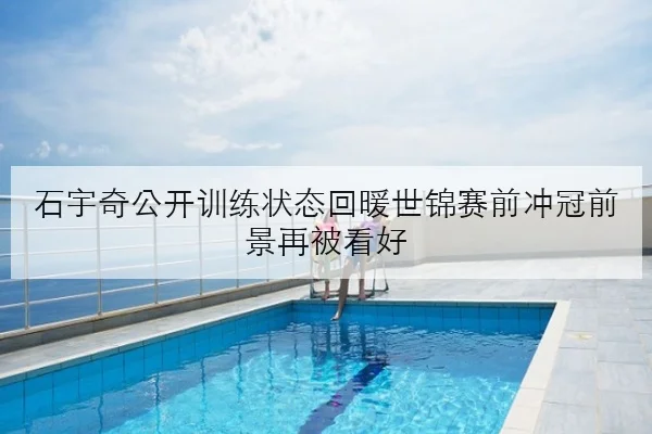 石宇奇公开训练状态回暖世锦赛前冲冠前景再被看好