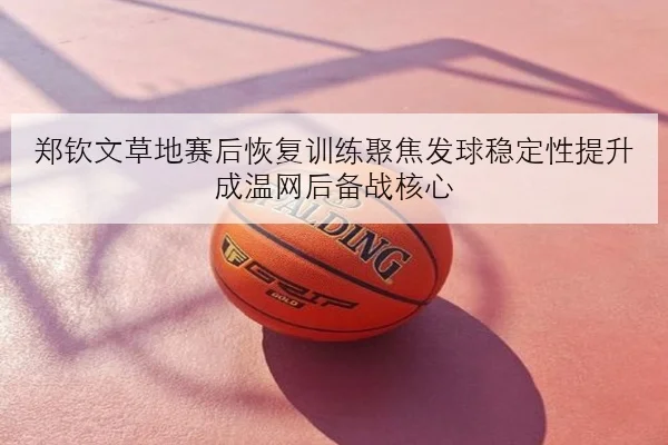 郑钦文草地赛后恢复训练聚焦发球稳定性提升成温网后备战核心