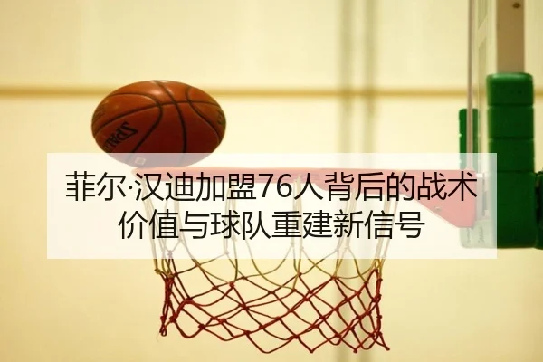 菲尔·汉迪加盟76人背后的战术价值与球队重建新信号